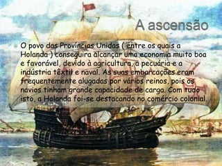 A ascensãoO povo das Províncias Unidas ( entre os quaisa Holanda ) conseguira alcançar uma economia muito boa e favorável, devido à agricultura, a pecuária e a indústria têxtil e naval. As suas embarcações eram frequentemente alugadas por vários reinos, pois os navios tinham grande capacidade de carga. Com tudo isto, a Holanda foi-se destacando no comércio colonial.