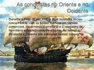As conquistas no Oriente e no OcidenteDurante o final do séc.XVI, o povo holandês iniciou concorrência  com os países ibéricos em termos comerciais, recorrendo à pirataria e à conquista de território estrategicamente situado. As terras a Ocidente e Oriente são exemplos dessas conquistas.