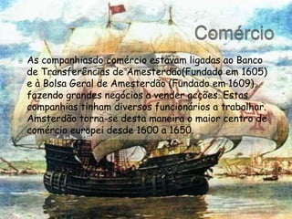 ComércioAs companhiasdo comércio estavam ligadas ao Banco de Transferências de Amesterdão(Fundado em 1605) e à Bolsa Geral de Amesterdão (Fundado em 1609), fazendo grandes negócios a vender acções. Estas companhias tinham diversos funcionários a trabalhar.Amsterdão torna-se desta maneira o maior centro de comércio europei desde 1600 a 1650.