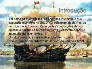 IntroduçãoTal como os Holandeses, os Ingleses iniciaram a sua expansão marítima no Séc.XVI, pois eram apoiantes da política mareliberum. Começaram com acções de pirataria contra os barcos ibéricos. Passaram depois à ocupação de territórios.	Um dos corsários mais conhecidos foi Francis Drake, que se encontrava ao serviço da Rainha Isabel I.