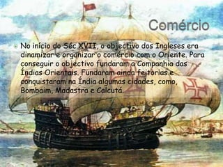 ComércioNo início do Séc.XVII, o objectivo dos Ingleses era dinamizar e organizar o comércio com o Oriente. Para conseguir o objectivo fundaram a Companhia das Índias Orientais. Fundaram ainda feitorias e conquistaram na Índia algumas cidades, como, Bombaim, Madastra e Calcutá.