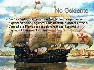 No Ocidente No Ocidente, a América do Norte foi a região mais explorada pelos Ingleses. Colonizaram o litoral entre o Canadá e a Florida e conquistaram aos Espanhóis algumas Ilhas das Antilhas.