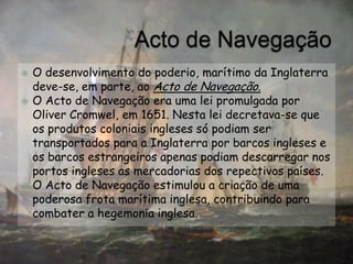 Acto de NavegaçãoO desenvolvimento do poderio, marítimo da Inglaterra deve-se, em parte, ao Acto de Navegação.O Acto de Navegação era uma lei promulgada por OliverCromwel, em 1651. Nesta lei decretava-se que os produtos coloniais ingleses só podiam ser transportados para a Inglaterra por barcos ingleses e os barcos estrangeiros apenas podiam descarregar nos portos ingleses as mercadorias dos repectivos países.O Acto de Navegação estimulou a criação de uma poderosa frota marítima inglesa, contribuindo para combater a hegemonia inglesa.