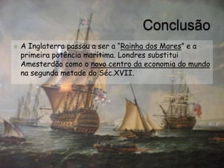 ConclusãoA Inglaterra passou a ser a “Rainha dos Mares” e a primeira potência marítima. Londres substitui Amesterdão como o novo centro da economia do mundo na segunda metade do Séc.XVII.