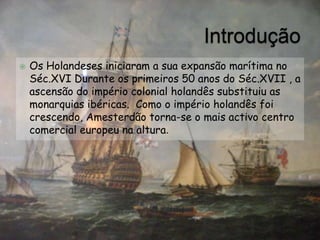 IntroduçãoOs Holandeses iniciaram a sua expansão marítima no Séc.XVI Durante os primeiros 50 anos do Séc.XVII , a ascensão do império colonial holandês substituiu as monarquias ibéricas.  Como o império holandês foi crescendo, Amesterdão torna-se o mais activo centro comercial europeu na altura.