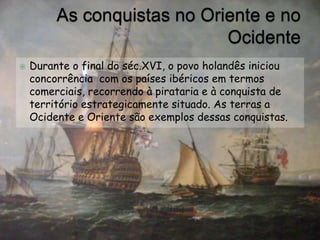 As conquistas no Oriente e no OcidenteDurante o final do séc.XVI, o povo holandês iniciou concorrência  com os países ibéricos em termos comerciais, recorrendo à pirataria e à conquista de território estrategicamente situado. As terras a Ocidente e Oriente são exemplos dessas conquistas.