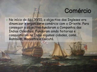 ComércioNo início do Séc.XVII, o objectivo dos Ingleses era dinamizar e organizar o comércio com o Oriente. Para conseguir o objectivo fundaram a Companhia das Índias Orientais. Fundaram ainda feitorias e conquistaram na Índia algumas cidades, como, Bombaim, Madastra e Calcutá.