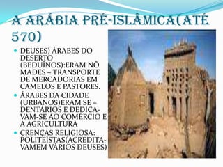 A ARÁBIA PRÉ-ISLÂMICA(ATÉ 570)DEUSES) ÁRABES DO DESERTO (BEDUÍNOS):ERAM NÔ MADES – TRANSPORTE DE MERCADORIAS EM CAMELOS E PASTORES.ÁRABES DA CIDADE (URBANOS)ERAM SE –DENTÁRIOS E DEDICA-VAM-SE AO COMÉRCIO E A AGRICULTURACRENÇAS RELIGIOSA:  POLITEÍSTAS(ACREDITA-VAMEM VÁRIOS DEUSES)