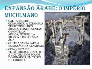 EXPANSÃO ÁRABE: O IMPÉRIO MUÇULMANOCALIFA(LÍDER): COMANDOU A EXPANSÃO TERRITORIAL DOS ÁRABES: CONQUISTARAM O NORTE DA ÁFRICA, PENÍNSULA IBÉRICA E REGIÕES NA ÁSIAGUERRA SANTA PARA A EXPANSÃO DO ISLAMISMOCONQUISTA DE TERRITÓRIOS E RESPEITO A CULTURA DOS POVOS DOMINADOS, EM TROCA DE TRIBUTOS