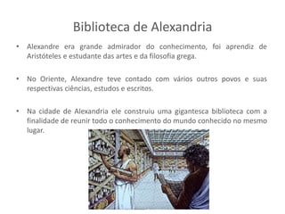 Biblioteca de Alexandria
• Alexandre era grande admirador do conhecimento, foi aprendiz de
Aristóteles e estudante das artes e da filosofia grega.
• No Oriente, Alexandre teve contado com vários outros povos e suas
respectivas ciências, estudos e escritos.
• Na cidade de Alexandria ele construiu uma gigantesca biblioteca com a
finalidade de reunir todo o conhecimento do mundo conhecido no mesmo
lugar.
 