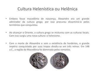 Cultura Helenística ou Helênica
• Embora fosse macedônio de nascença, Alexandre era um grande
admirador da cultura grega; por isso procurou disseminá-la pelos
territórios que conquistou.
• Ao alcançar o Oriente, a cultura grega se misturou com as culturas locais.
Com isso surgiu uma nova cultura: o helenismo.
• Com a morte de Alexandre e sem a existência de herdeiros, o grande
império conquistado por suas tropas dividiu-se em três reinos. Em 148
a.C., a região da Macedônia foi dominada pelos romanos.
 