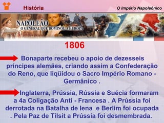 História  O Império Napoleônico 1806  Bonaparte recebeu o apoio de dezesseis príncipes alemães, criando assim a Confederação do Reno, que liqüidou o Sacro Império Romano - Germânico . Inglaterra, Prússia, Rússia e Suécia formaram a 4a Coligação Anti - Francesa . A Prússia foi derrotada na Batalha de Iena  e Berlim foi ocupada . Pela Paz de Tilsit a Prússia foi desmembrada.   