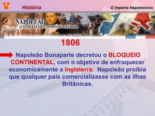 História  O Império Napoleônico 1806  Napoleão Bonaparte decretou o  BLOQUEIO CONTINENTAL , com o objetivo de enfraquecer economicamente a  Inglaterra .  Napoleão proibia que qualquer país comercializasse com as ilhas Britânicas. 