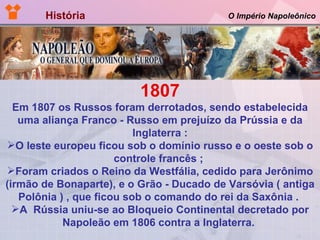História  O Império Napoleônico 1807 Em 1807 os Russos foram derrotados, sendo estabelecida uma aliança Franco - Russo em prejuízo da Prússia e da Inglaterra : O leste europeu ficou sob o domínio russo e o oeste sob o controle francês ;  Foram criados o Reino da Westfália, cedido para Jerônimo (irmão de Bonaparte), e o Grão - Ducado de Varsóvia ( antiga Polônia ) , que ficou sob o comando do rei da Saxônia .  A  Rússia uniu-se ao Bloqueio Continental decretado por Napoleão em 1806 contra a Inglaterra.   