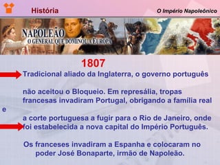 História  O Império Napoleônico 1807  Tradicional aliado da Inglaterra, o governo português  não aceitou o Bloqueio. Em represália, tropas  francesas invadiram Portugal, obrigando a família real e  a corte portuguesa a fugir para o Rio de Janeiro, onde  foi estabelecida a nova capital do Império Português.  Os franceses invadiram a Espanha e colocaram no  poder José Bonaparte, irmão de Napoleão. 