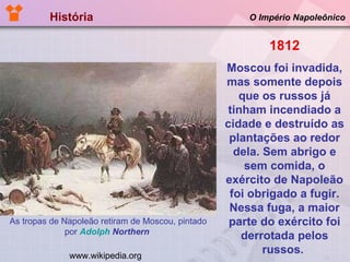 História  O Império Napoleônico www.wikipedia.org As tropas de Napoleão retiram de Moscou, pintado por  Adolph   Northern   1812 Moscou foi invadida, mas somente depois que os russos já tinham incendiado a cidade e destruído as plantações ao redor dela. Sem abrigo e sem comida, o exército de Napoleão foi obrigado a fugir. Nessa fuga, a maior parte do exército foi derrotada pelos russos.  