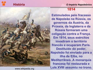 História  O Império Napoleônico 1814 Estimulados pelo fracasso de Napoleão na Rússia, os governos da Áustria, da Prússia, da Inglaterra e da Rússia formaram uma coligação contra a França. Em 1814, seus exércitos invadiram o território francês e ocuparam Paris. Destituído do poder, Napoleão foi enviado para a ilha de Elba, no Mediterrâneo. A monarquia francesa foi restaurada e Luís XVIII assumiu no trono. www.wikipedia.org 