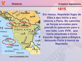 História  O Império Napoleônico 1815 Em março, Napoleão fugiu de Elba e deu início a seu retorno a Paris. No caminho as forças enviadas para prendê-lo passaram para o seu lado. Luís XVIII,  que havia assumido o trono francês, fugiu para a Bélgica, deixando Paris à mercê de Napoleão. www.brasileitalia.info 