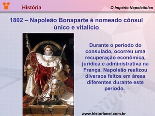 História  O Império Napoleônico 1802 – Napoleão Bonaparte é nomeado cônsul único e vitalício Durante o período do consulado, ocorreu uma recuperação econômica, jurídica e administrativa na França. Napoleão realizou diversos feitos em áreas diferentes durante este período.  www.historianet.com.br 