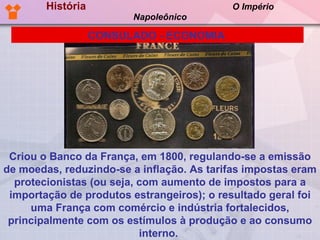História  O Império Napoleônico Criou o Banco da França, em 1800, regulando-se a emissão de moedas, reduzindo-se a inflação. As tarifas impostas eram protecionistas (ou seja, com aumento de impostos para a importação de produtos estrangeiros); o resultado geral foi uma França com comércio e indústria fortalecidos, principalmente com os estímulos à produção e ao consumo interno.  CONSULADO - ECONOMIA   