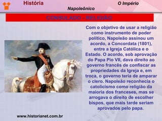 História  O Império Napoleônico Com o objetivo de usar a religião como instrumento de poder político, Napoleão assinou um acordo, a Concordata (1801), entre a Igreja Católica e o Estado. O acordo, sob aprovação do Papa Pio VII, dava direito ao governo francês de confiscar as propriedades da Igreja e, em troca, o governo teria de amparar o clero. Napoleão reconhecia o catolicismo como religião da maioria dos franceses, mas se arrogava o direito de escolher bispos, que mais tarde seriam aprovados pelo papa.  CONSULADO - RELIGIÃO   www.historianet.com.br 