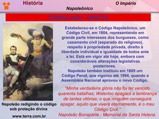 História  O Império Napoleônico Estabeleceu-se o Código Napoleônico, um Código Civil, em 1804, representando em grande parte interesses dos burgueses, como casamento civil (separado do religioso), respeito à propriedade privada, direito à liberdade individual e igualdade de todos ante a lei. Está em vigor até hoje, embora com consideráveis alterações legislativas posteriores.  Napoleão também instituiu em 1809 um Código Penal, que vigorou até 1994, quando a Assembléia Nacional aprovou o novo Código.   CONSULADO - DIREITO “ Minha verdadeira glória não foi ter vencido quarenta batalhas; Waterloo apagará a lembrança de tantas vitórias; o que ninguém conseguirá apagar, aquilo que viverá eternamente, é o meu Código Civil." Napoleão Bonaparte - Memorial de Santa Helena  Napoleão redigindo o código sob proteção divina  www.terra.com.br 