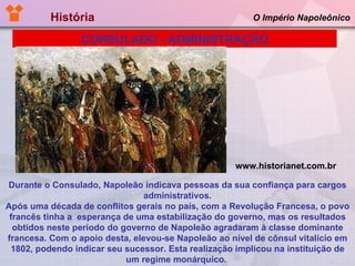 História  O Império Napoleônico Durante o Consulado, Napoleão indicava pessoas da sua confiança para cargos administrativos. Após uma década de conflitos gerais no país, com a Revolução Francesa, o povo francês tinha a  esperança de uma estabilização do governo, mas os resultados obtidos neste período do governo de Napoleão agradaram à classe dominante francesa. Com o apoio desta, elevou-se Napoleão ao nível de cônsul vitalício em 1802, podendo indicar seu sucessor. Esta realização implicou na instituição de um regime monárquico.   CONSULADO - ADMINISTRAÇÃO www.historianet.com.br 