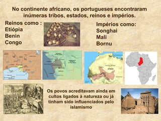 No continente africano, os portugueses encontraram
inúmeras tribos, estados, reinos e impérios.
Reinos como :
Etíópia
Benin
Congo
Impérios como:
Songhai
Mali
Bornu
Os povos acreditavam ainda em
cultos ligados à natureza ou já
tinham sido influenciados pelo
islamismo
 