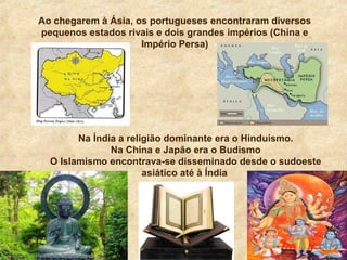 Ao chegarem à Ásia, os portugueses encontraram diversos
pequenos estados rivais e dois grandes impérios (China e
Império Persa)
Na Índia a religião dominante era o Hinduísmo.
Na China e Japão era o Budismo
O Islamismo encontrava-se disseminado desde o sudoeste
asiático até à Índia
 