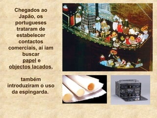 Chegados ao
Japão, os
portugueses
trataram de
estabelecer
contactos
comerciais, aí iam
buscar
papel e
objectos lacados,
também
introduziram o uso
da espingarda.
 