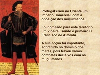 Portugal criou no Oriente um
Império Comercial, com a
oposição dos muçulmanos.
Foi nomeado para este território
um Vice-rei, sendo o primeiro D.
Francisco de Almeida
A sua acção foi importante,
sobretudo no domínio dos
mares, pois travou vários
combates decisivos com os
muçulmanos
 