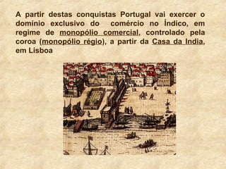 A partir destas conquistas Portugal vai exercer o
domínio exclusivo do comércio no Índico, em
regime de monopólio comercial, controlado pela
coroa (monopólio régio), a partir da Casa da India,
em Lisboa
 