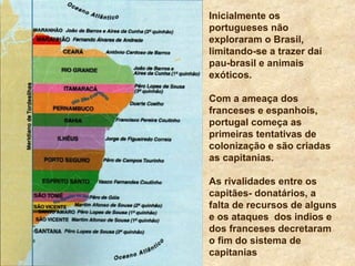 Inicialmente os
portugueses não
exploraram o Brasil,
limitando-se a trazer daí
pau-brasil e animais
exóticos.
Com a ameaça dos
franceses e espanhois,
portugal começa as
primeiras tentativas de
colonização e são criadas
as capitanias.
As rivalidades entre os
capitães- donatários, a
falta de recursos de alguns
e os ataques dos indios e
dos franceses decretaram
o fim do sistema de
capitanias
 