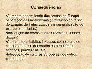 Consequências
•Aumento generalizado dos preços na Europa
•Alteração da Gastronomia (introdução do feijão,
do tomate, de frutas tropicais e generalização do
uso de especiarias)
•Introdução de novos hábitos (Bebidas, tabaco,
drogas)
•Aumento dos hábitos luxuosos como o uso de
sedas, tapetes e decoração com materiais
exóticos, porcelanas, etc.
•Introdução de culturas europeias nos outros
continentes.
 