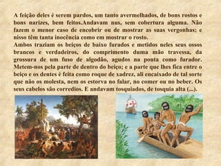 A feição deles é serem pardos, um tanto avermelhados, de bons rostos e
bons narizes, bem feitos.Andavam nus, sem cobertura alguma. Não
fazem o menor caso de encobrir ou de mostrar as suas vergonhas; e
nisso têm tanta inocência como em mostrar o rosto.
Ambos traziam os beiços de baixo furados e metidos neles seus ossos
brancos e verdadeiros, do comprimento duma mão travessa, da
grossura de um fuso de algodão, agudos na ponta como furador.
Metem-nos pela parte de dentro do beiço; e a parte que lhes fica entre o
beiço e os dentes é feita como roque de xadrez, ali encaixado de tal sorte
que não os molesta, nem os estorva no falar, no comer ou no beber. Os
seus cabelos são corredios. E andavam tosquiados, de tosquia alta (...).
 