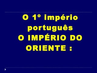 O 1º império português O IMPÉRIO DO ORIENTE :   