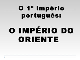 O 1º império
português:
O IMPÉRIO DO
ORIENTE
 