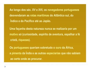 Ao longo dos séc. XV e XVI, os navegadores portugueses
desvendaram as rotas marítimas do Atlântico sul, do
Índico e do Pacífico até ao Japão.
Uma façanha desta natureza nunca se realizaria por um
motivo só (curiosidade, espírito de aventura, espalhar a fé
cristã, riquezas).
Os portugueses queriam sobretudo o ouro da África,
a pimenta da Índia e as outras especiarias que não sabiam
ao certo onde as procurar.
 