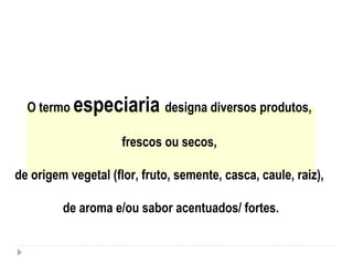 O termo especiaria designa diversos produtos,
frescos ou secos,
de origem vegetal (flor, fruto, semente, casca, caule, raiz),
de aroma e/ou sabor acentuados/ fortes.
 