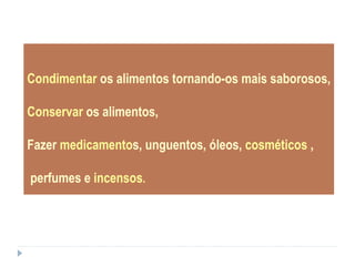 Condimentar os alimentos tornando-os mais saborosos,
Conservar os alimentos,
Fazer medicamentos, unguentos, óleos, cosméticos ,
perfumes e incensos.
 