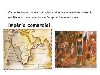  Os portugueses tinham intenção de dominar o lucrativo comércio
marítimo entre o oriente e a Europa criando assim um
império comercial.
 