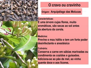 O cravo ou cravinho
Origem: Arquipélago das Molucas
Características:
É uma árvore cujas flores, muito
aromáticas, são secas ao sol antes
da abertura da corola.
Medicina:
Previne o mau hálito e tem um forte poder
desinfectante e anestésico
Culinária:
Conserva a carne em sábias marinadas ou
condimenta os cozidos e guisados.
Adiciona-se ao pão de mel, ao vinho
quente doce e aos licores.
 