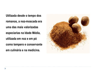 Utilizada desde o tempo dos
romanos, a noz-moscada era
uma das mais valorizadas
especiarias na Idade Média,
utilizada em noz e em pó
como tempero e conservante
em culinária e na medicina.
 