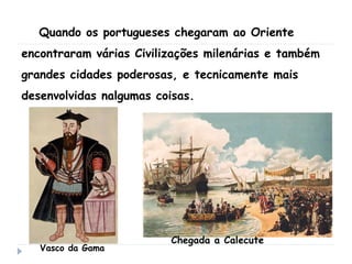Quando os portugueses chegaram ao Oriente
encontraram várias Civilizações milenárias e também
grandes cidades poderosas, e tecnicamente mais
desenvolvidas nalgumas coisas.
Vasco da Gama
Chegada a Calecute
 