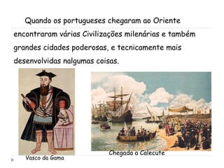 Quando os portugueses chegaram ao Oriente encontraram várias Civilizações milenárias e também grandes cidades poderosas, e tecnicamente mais desenvolvidas nalgumas coisas. Vasco da Gama Chegada a Calecute 