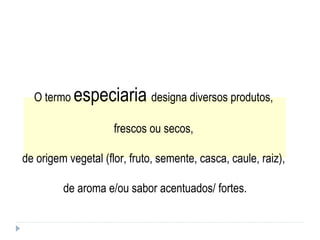 O termo  especiaria  designa diversos produtos,  frescos ou secos,  de origem vegetal (flor, fruto, semente, casca, caule, raiz),  de aroma e/ou sabor acentuados/ fortes. 