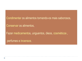 Condimentar  os alimentos tornando-os mais saborosos, Conservar  os alimentos,  Fazer  medicamento s, unguentos, óleos,  cosméticos  , perfumes e  incensos .  