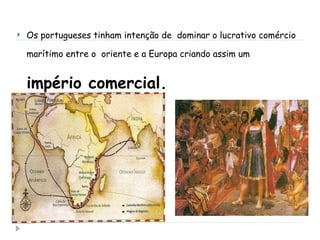 Os portugueses tinham intenção de  dominar o lucrativo comércio marítimo entre o  oriente e a Europa criando assim um  império comercial. 