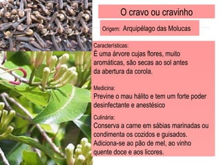 O cravo ou cravinho Origem:  Arquipélago das Molucas  Características: É uma árvore cujas flores, muito  aromáticas, são secas ao sol antes  da abertura da corola. Medicina:  Previne o mau hálito e tem um forte poder desinfectante e anestésico  Culinária: Conserva a carne em sábias marinadas ou condimenta os cozidos e guisados.  Adiciona-se ao pão de mel, ao vinho quente doce e aos licores. 