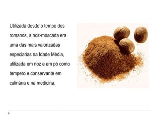 Utilizada desde o tempo dos romanos, a noz-moscada era uma das mais valorizadas especiarias na Idade Média, utilizada em noz e em pó como tempero e conservante em culinária e na medicina. 